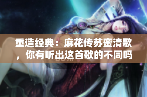 重造经典：麻花传苏蜜清歌，你有听出这首歌的不同吗？