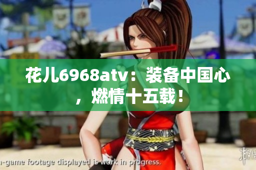 花儿6968atv：装备中国心，燃情十五载！