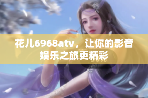 花儿6968atv，让你的影音娱乐之旅更精彩