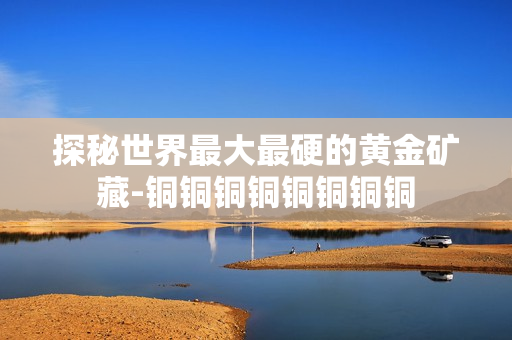 探秘世界最大最硬的黄金矿藏-铜铜铜铜铜铜铜铜