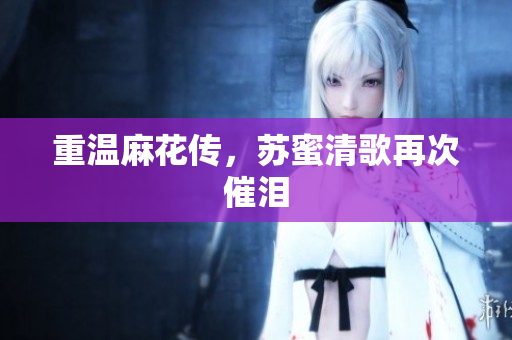 重温麻花传，苏蜜清歌再次催泪