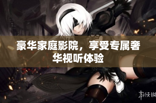 豪华家庭影院，享受专属奢华视听体验