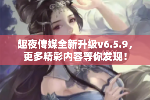趣夜传媒全新升级v6.5.9，更多精彩内容等你发现！