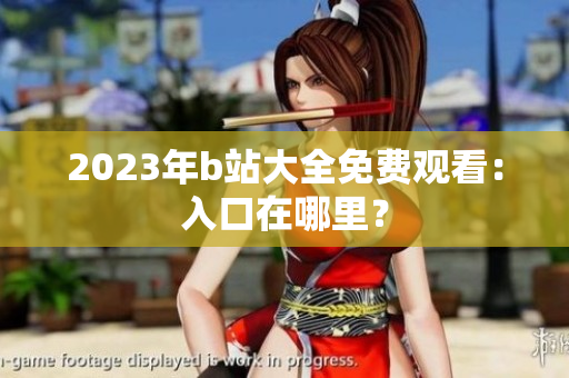 2023年b站大全免费观看：入口在哪里？