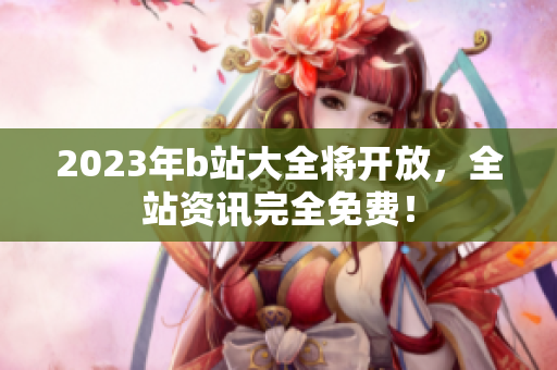 2023年b站大全将开放，全站资讯完全免费！