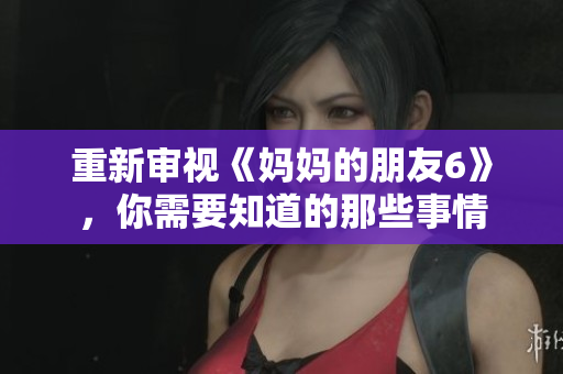 重新审视《妈妈的朋友6》，你需要知道的那些事情