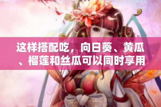 这样搭配吃，向日葵、黄瓜、榴莲和丝瓜可以同时享用吗？