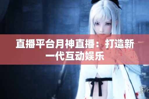 直播平台月神直播：打造新一代互动娱乐