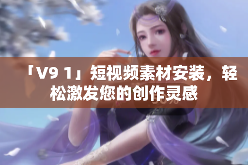 「V9 1」短视频素材安装，轻松激发您的创作灵感