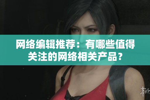 网络编辑推荐：有哪些值得关注的网络相关产品？