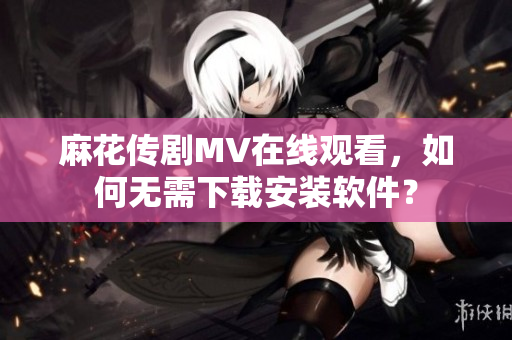 麻花传剧MV在线观看，如何无需下载安装软件？