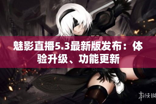 魅影直播5.3最新版发布：体验升级、功能更新