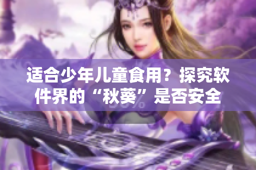 适合少年儿童食用？探究软件界的“秋葵”是否安全