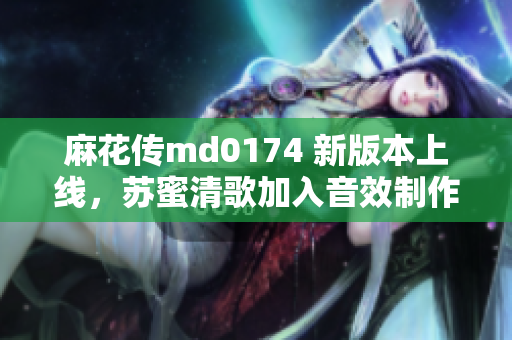 麻花传md0174 新版本上线，苏蜜清歌加入音效制作！
