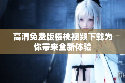 高清免费版樱桃视频下载为你带来全新体验