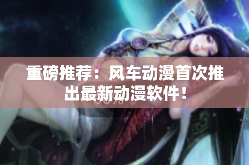 重磅推荐：风车动漫首次推出最新动漫软件！