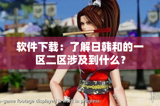 软件下载：了解日韩和的一区二区涉及到什么？
