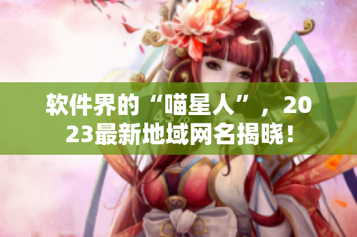 软件界的“喵星人”，2023最新地域网名揭晓！
