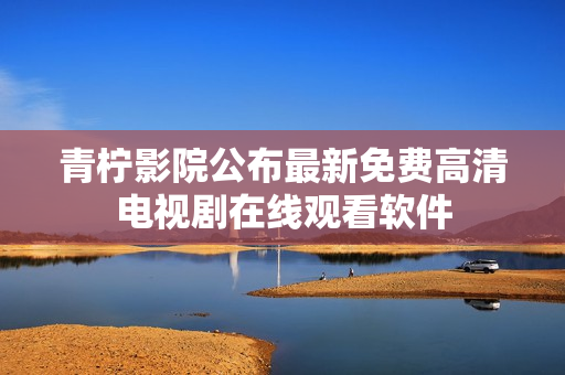 青柠影院公布最新免费高清电视剧在线观看软件
