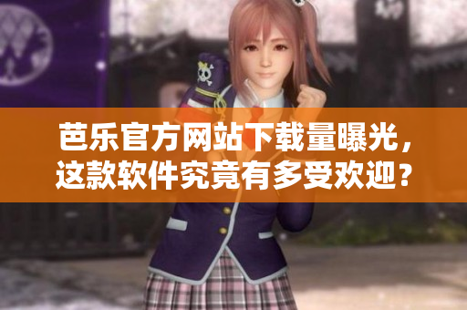 芭乐官方网站下载量曝光，这款软件究竟有多受欢迎？