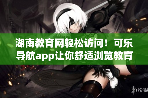 湖南教育网轻松访问！可乐导航app让你舒适浏览教育资源