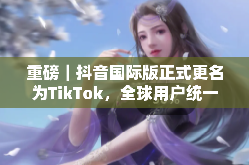 重磅｜抖音国际版正式更名为TikTok，全球用户统一“掌控”！