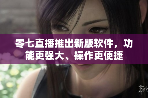 零七直播推出新版软件，功能更强大、操作更便捷