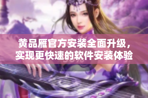 黄品雁官方安装全面升级，实现更快速的软件安装体验