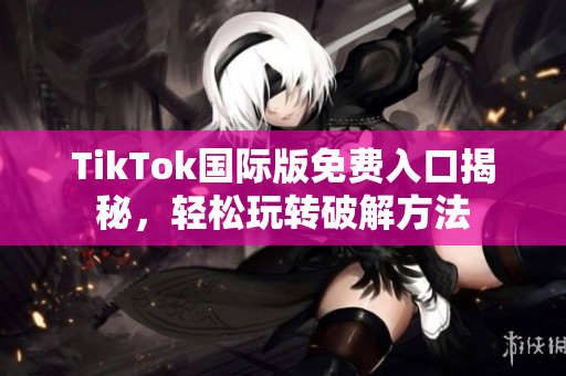 TikTok国际版免费入口揭秘，轻松玩转破解方法