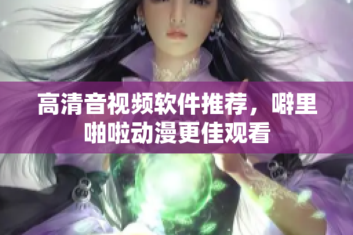 高清音视频软件推荐，噼里啪啦动漫更佳观看