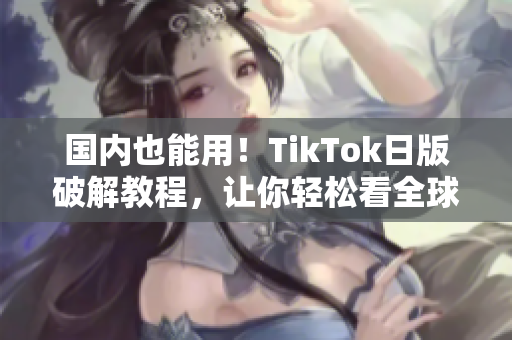 国内也能用！TikTok日版破解教程，让你轻松看全球热门短视频