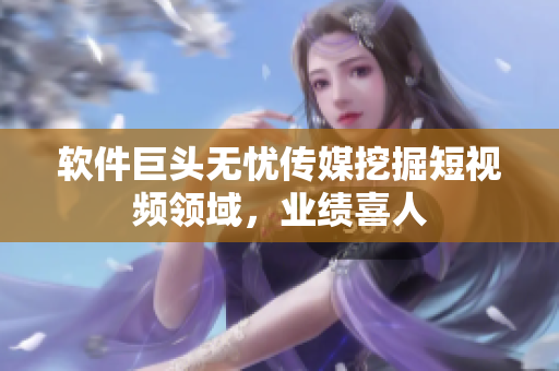 软件巨头无忧传媒挖掘短视频领域，业绩喜人