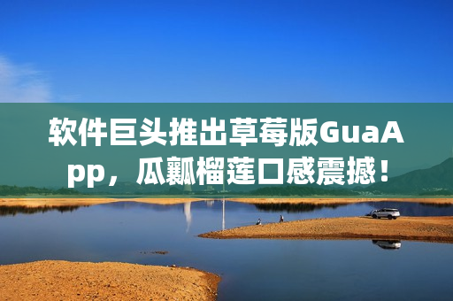 软件巨头推出草莓版GuaApp，瓜瓤榴莲口感震撼！