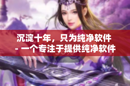 沉淀十年，只为纯净软件 - 一个专注于提供纯净软件的软件。