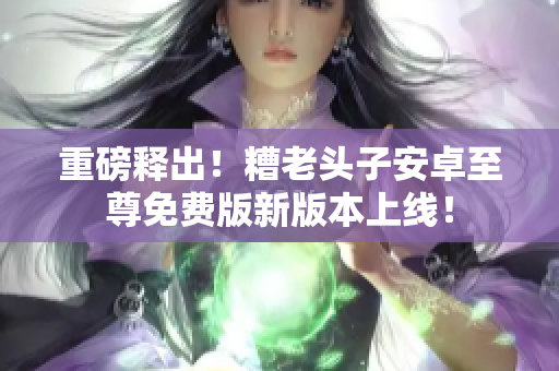 重磅释出！糟老头子安卓至尊免费版新版本上线！