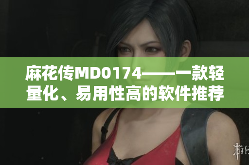 麻花传MD0174——一款轻量化、易用性高的软件推荐！