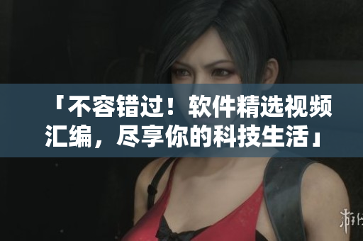 「不容错过！软件精选视频汇编，尽享你的科技生活」