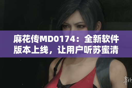 麻花传MD0174：全新软件版本上线，让用户听苏蜜清歌更畅怀
