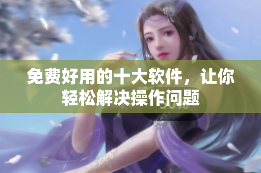 免费好用的十大软件，让你轻松解决操作问题