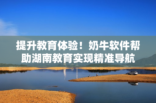 提升教育体验！奶牛软件帮助湖南教育实现精准导航