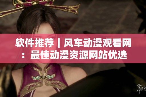 软件推荐｜风车动漫观看网：最佳动漫资源网站优选