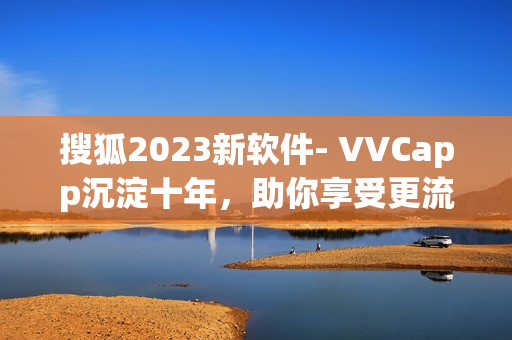 搜狐2023新软件- VVCapp沉淀十年，助你享受更流畅的视听体验