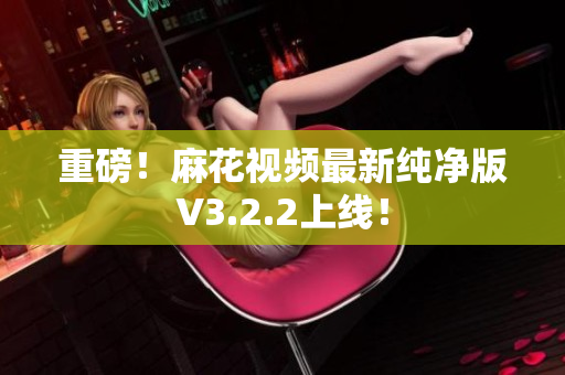 重磅！麻花视频最新纯净版V3.2.2上线！