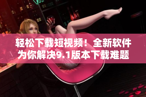 轻松下载短视频！全新软件为你解决9.1版本下载难题