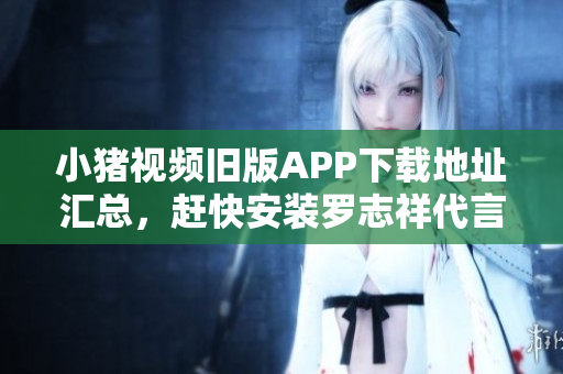 小猪视频旧版APP下载地址汇总，赶快安装罗志祥代言的视频软件！