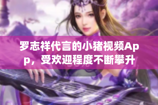 罗志祥代言的小猪视频App，受欢迎程度不断攀升