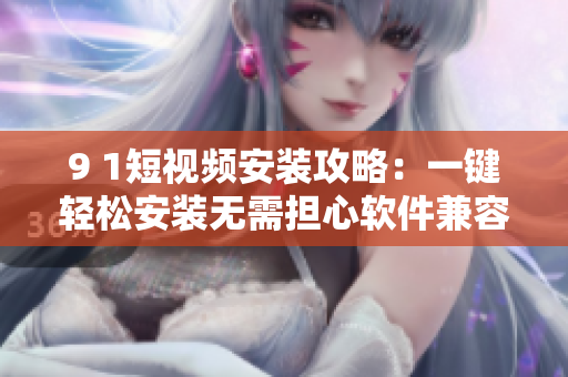 9 1短视频安装攻略：一键轻松安装无需担心软件兼容性问题