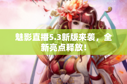 魅影直播5.3新版来袭，全新亮点释放！