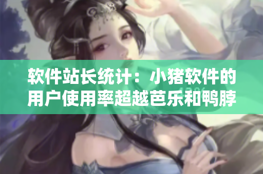 软件站长统计：小猪软件的用户使用率超越芭乐和鸭脖