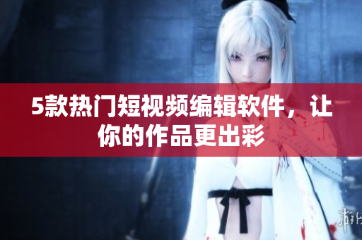 5款热门短视频编辑软件，让你的作品更出彩
